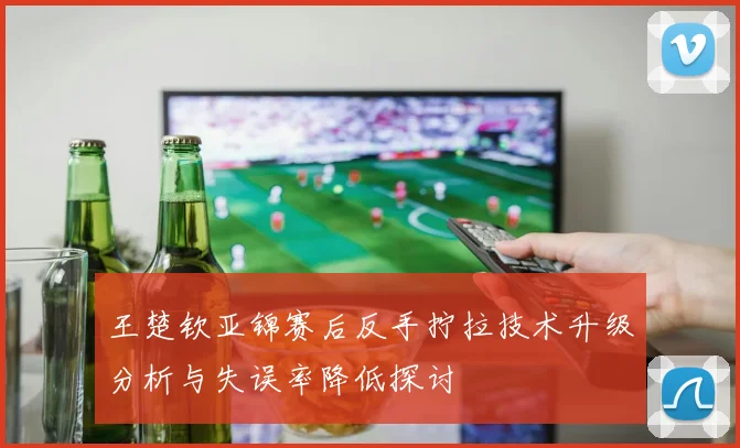 王楚钦亚锦赛后反手拧拉技术升级分析与失误率降低探讨